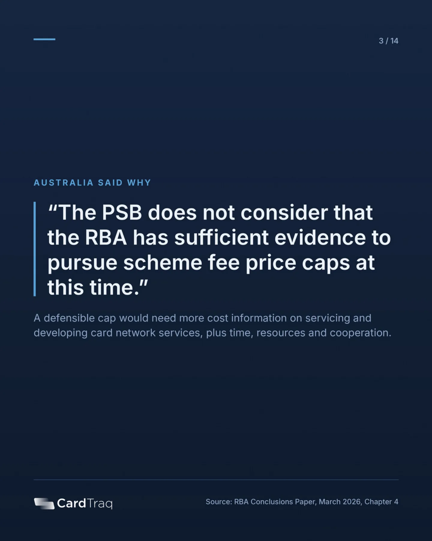 Australia said why: the Payments System Board does not consider that the RBA has sufficient evidence to pursue scheme fee price caps at this time. A defensible cap would need more cost information on servicing and developing card network services, plus time, resources and cooperation.